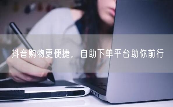 抖音购物更便捷，自助下单平台助你前行