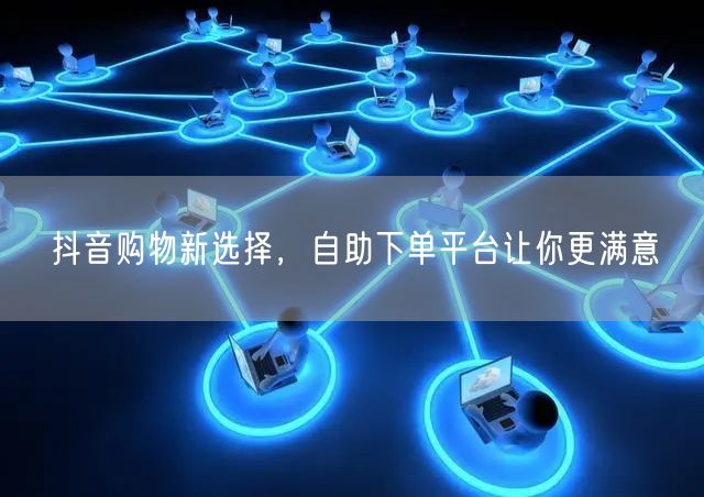 抖音购物新选择，自助下单平台让你更满意