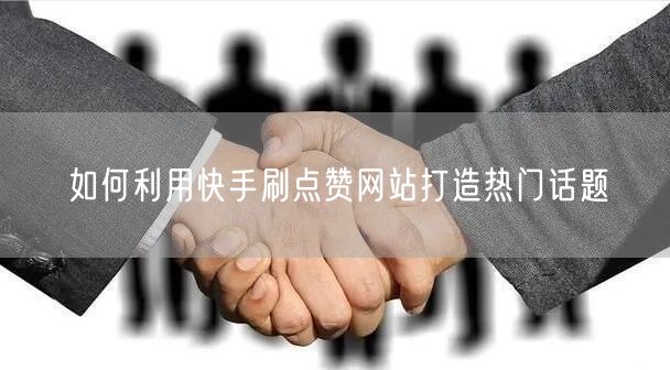 如何利用快手刷点赞网站打造热门话题