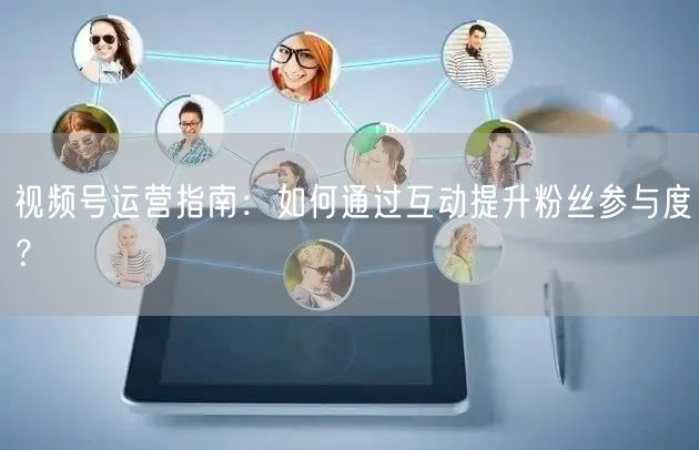 视频号运营指南：如何通过互动提升粉丝参与度？