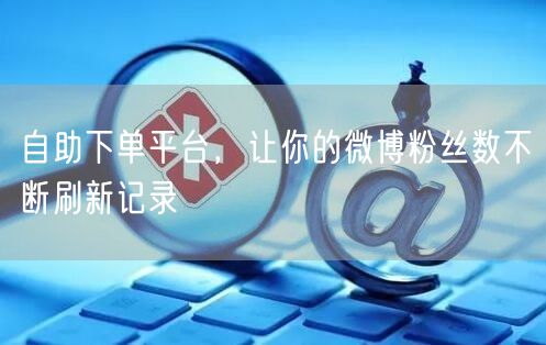 自助下单平台，让你的微博粉丝数不断刷新记录