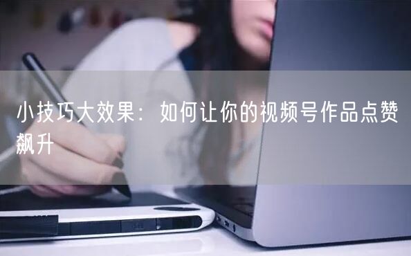 小技巧大效果：如何让你的视频号作品点赞飙升