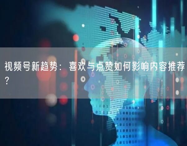 视频号新趋势：喜欢与点赞如何影响内容推荐？