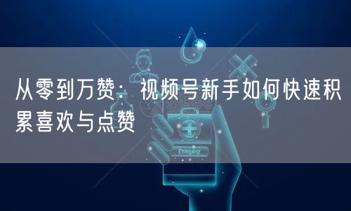 从零到万赞：视频号新手如何快速积累喜欢与点赞
