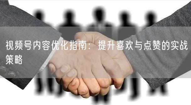 视频号内容优化指南：提升喜欢与点赞的实战策略