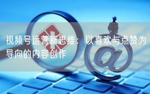 视频号运营新思维：以喜欢与点赞为导向的内容创作