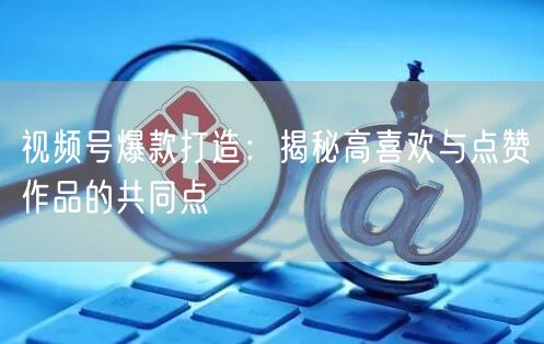 视频号爆款打造：揭秘高喜欢与点赞作品的共同点