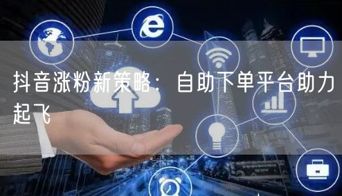 抖音涨粉新策略：自助下单平台助力起飞