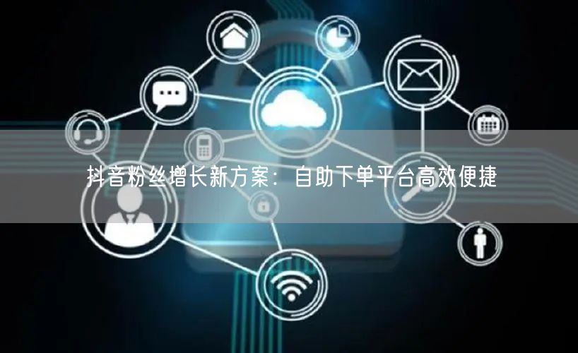 抖音粉丝增长新方案：自助下单平台高效便捷