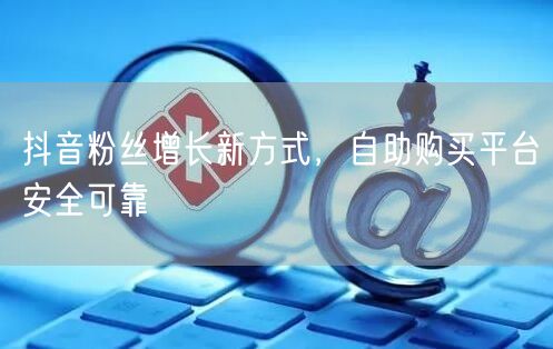 抖音粉丝增长新方式，自助购买平台安全可靠