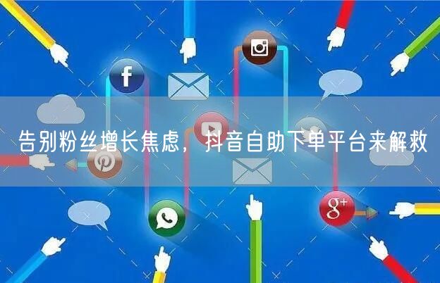 告别粉丝增长焦虑，抖音自助下单平台来解救
