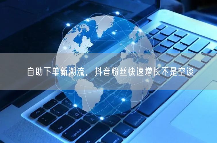 自助下单新潮流，抖音粉丝快速增长不是空谈