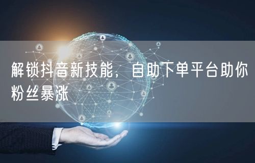 解锁抖音新技能，自助下单平台助你粉丝暴涨
