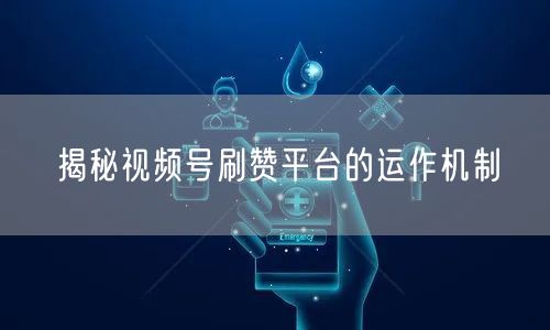 揭秘视频号刷赞平台的运作机制